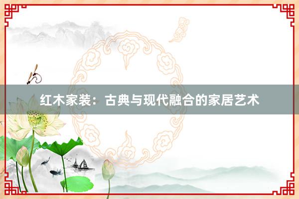 红木家装：古典与现代融合的家居艺术